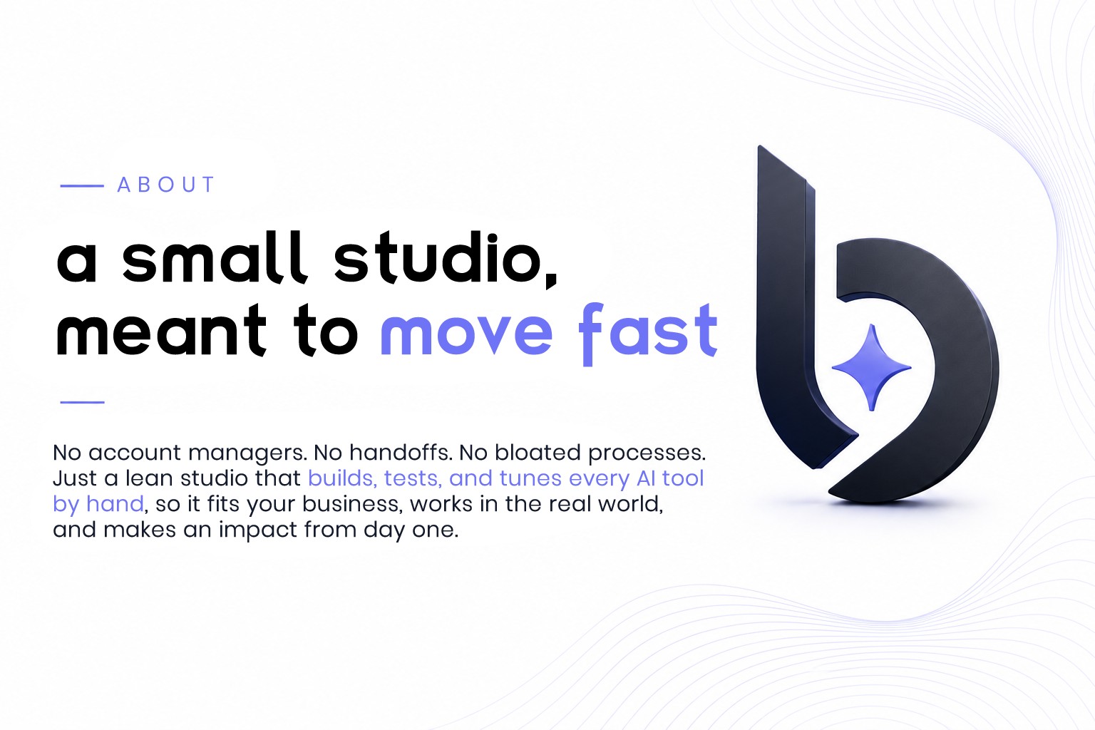 About: A small studio, meant to move fast. No account managers. No handoffs. No bloated processes. Just a lean studio that builds, tests, and tunes every AI tool by hand, so it fits your business, works in the real world, and makes an impact from day one.